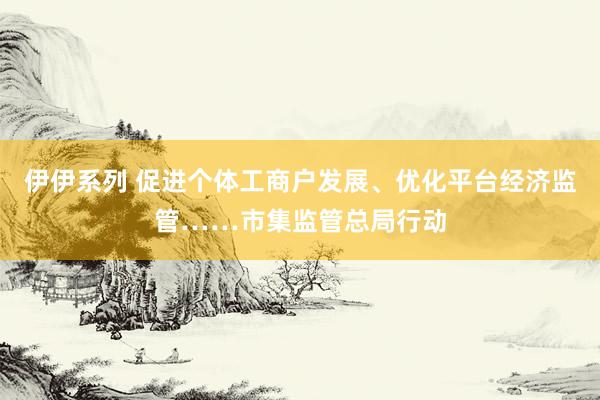 伊伊系列 促进个体工商户发展、优化平台经济监管……市集监管总局行动