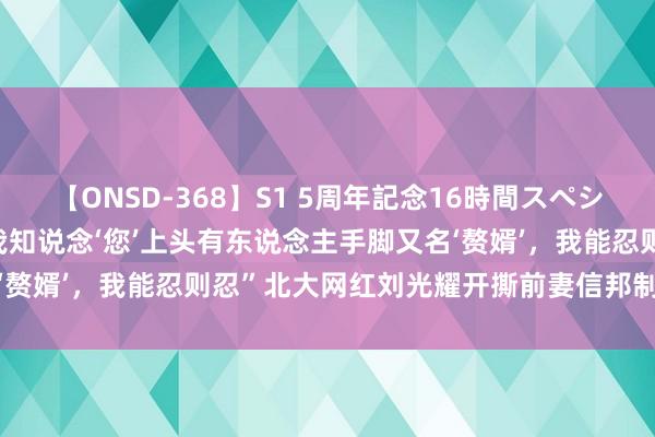 【ONSD-368】S1 5周年記念16時間スペシャル WHITE 大瓜！“我知说念‘您’上头有东说念主手脚又名‘赘婿’，我能忍则忍”北大网红刘光耀开撕前妻信邦制药董事长安吉