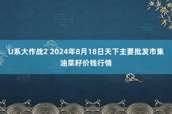 U系大作战2 2024年8月18日天下主要批发市集油菜籽价钱行情