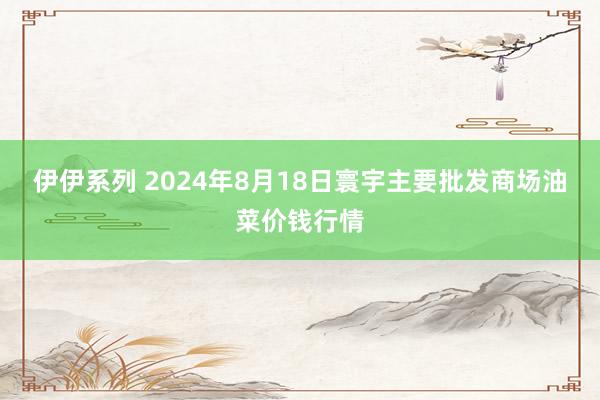 伊伊系列 2024年8月18日寰宇主要批发商场油菜价钱行情