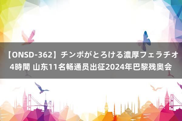 【ONSD-362】チンポがとろける濃厚フェラチオ4時間 山东11名畅通员出征2024年巴黎残奥会