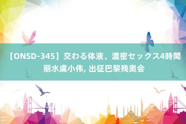 【ONSD-345】交わる体液、濃密セックス4時間 丽水虞小伟， 出征巴黎残奥会