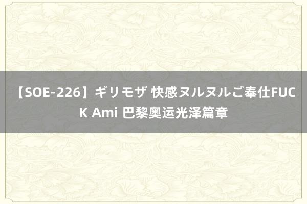 【SOE-226】ギリモザ 快感ヌルヌルご奉仕FUCK Ami 巴黎奥运光泽篇章