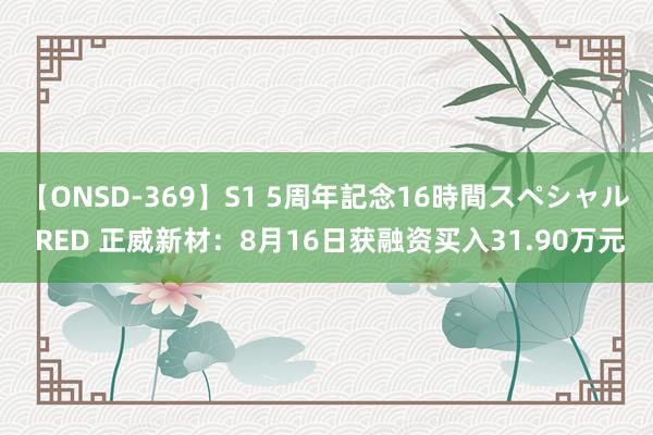 【ONSD-369】S1 5周年記念16時間スペシャル RED 正威新材：8月16日获融资买入31.90万元