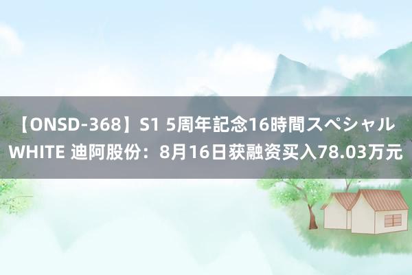 【ONSD-368】S1 5周年記念16時間スペシャル WHITE 迪阿股份：8月16日获融资买入78.03万元