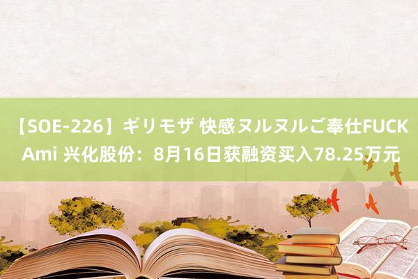 【SOE-226】ギリモザ 快感ヌルヌルご奉仕FUCK Ami 兴化股份：8月16日获融资买入78.25万元