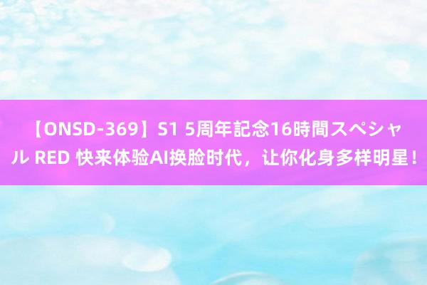 【ONSD-369】S1 5周年記念16時間スペシャル RED 快来体验AI换脸时代，让你化身多样明星！