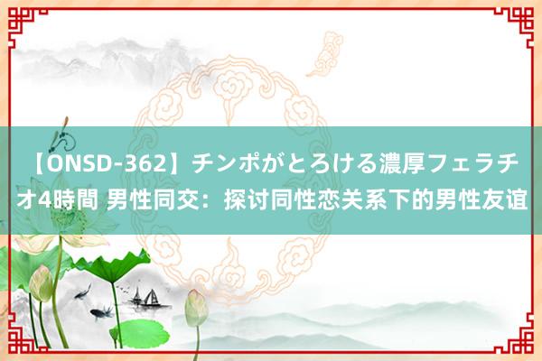 【ONSD-362】チンポがとろける濃厚フェラチオ4時間 男性同交：探讨同性恋关系下的男性友谊