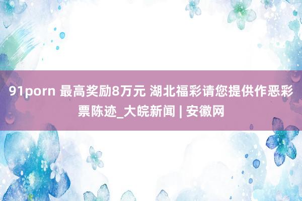 91porn 最高奖励8万元 湖北福彩请您提供作恶彩票陈迹_大皖新闻 | 安徽网