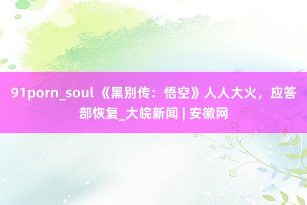 91porn_soul 《黑别传：悟空》人人大火，应答部恢复_大皖新闻 | 安徽网