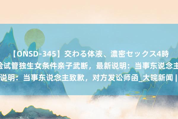 【ONSD-345】交わる体液、濃密セックス4時間 上海女子称生分女童撞脸试管独生女条件亲子武断，最新说明：当事东说念主致歉，对方发讼师函_大皖新闻 | 安徽网