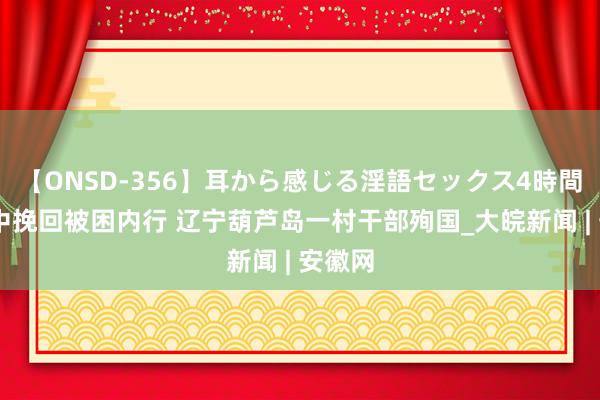 【ONSD-356】耳から感じる淫語セックス4時間 暴雨中挽回被困内行 辽宁葫芦岛一村干部殉国_大皖新闻 | 安徽网