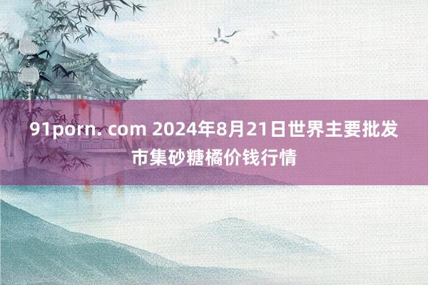 91porn. com 2024年8月21日世界主要批发市集砂糖橘价钱行情