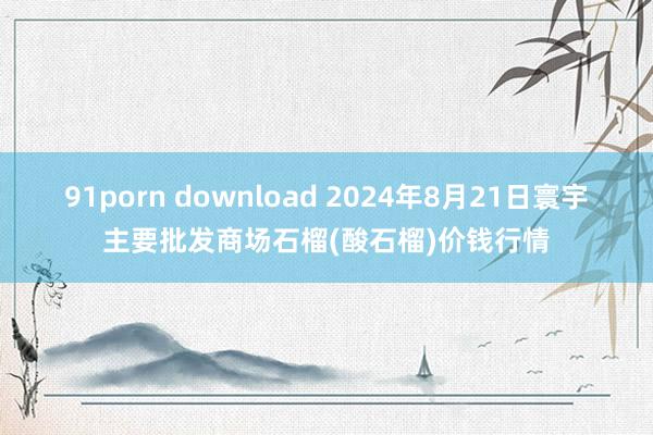 91porn download 2024年8月21日寰宇主要批发商场石榴(酸石榴)价钱行情