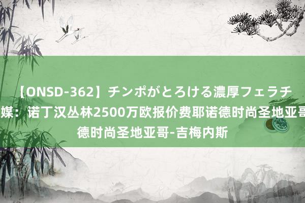 【ONSD-362】チンポがとろける濃厚フェラチオ4時間 荷媒：诺丁汉丛林2500万欧报价费耶诺德时尚圣地亚哥-吉梅内斯