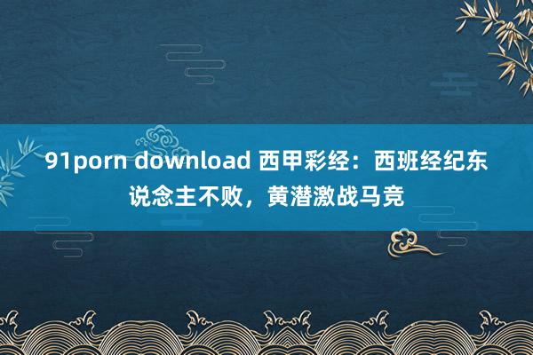 91porn download 西甲彩经：西班经纪东说念主不败，黄潜激战马竞