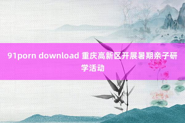 91porn download 重庆高新区开展暑期亲子研学活动