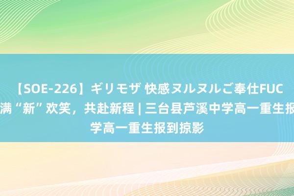 【SOE-226】ギリモザ 快感ヌルヌルご奉仕FUCK Ami 满“新”欢笑，共赴新程 | 三台县芦溪中学高一重生报到掠影