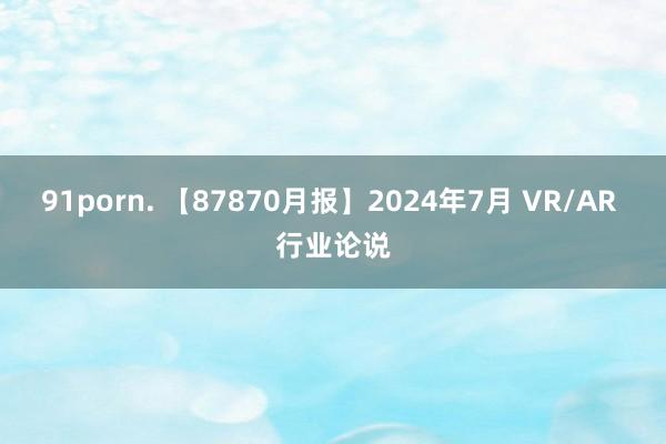 91porn. 【87870月报】2024年7月 VR/AR 行业论说