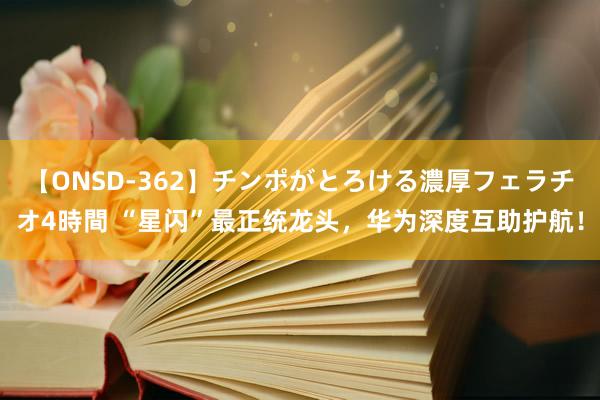 【ONSD-362】チンポがとろける濃厚フェラチオ4時間 “星闪”最正统龙头，华为深度互助护航！