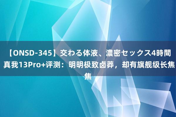 【ONSD-345】交わる体液、濃密セックス4時間 真我13Pro+评测：明明极致卤莽，却有旗舰级长焦