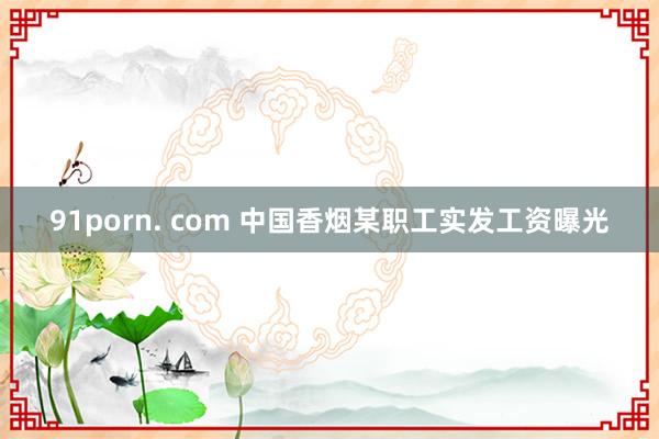 91porn. com 中国香烟某职工实发工资曝光