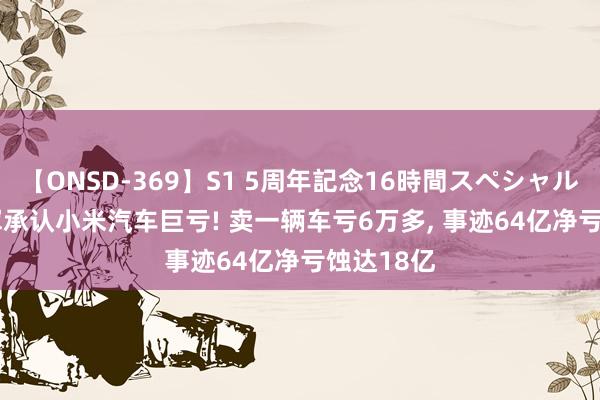 【ONSD-369】S1 5周年記念16時間スペシャル RED 雷军承认小米汽车巨亏! 卖一辆车亏6万多， 事迹64亿净亏蚀达18亿