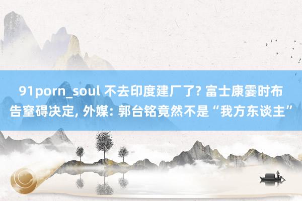 91porn_soul 不去印度建厂了? 富士康霎时布告窒碍决定， 外媒: 郭台铭竟然不是“我方东谈主”