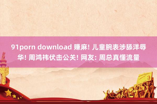 91porn download 赚麻! 儿童腕表涉舔洋辱华! 周鸿祎伏击公关! 网友: 周总真懂流量