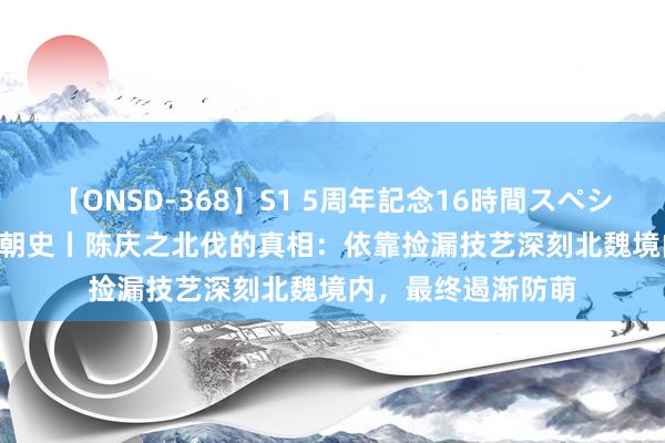 【ONSD-368】S1 5周年記念16時間スペシャル WHITE 南北朝史丨陈庆之北伐的真相：依靠捡漏技艺深刻北魏境内，最终遏渐防萌