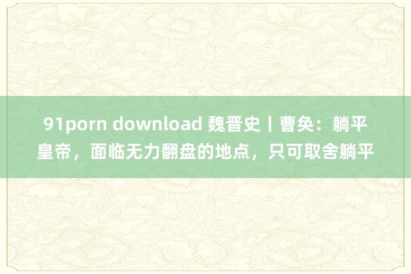 91porn download 魏晋史丨曹奂：躺平皇帝，面临无力翻盘的地点，只可取舍躺平