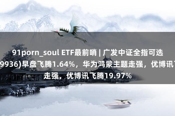 91porn_soul ETF最前哨 | 广发中证全指可选阔绰ETF(159936)早盘飞腾1.64%，华为鸿蒙主题走强，优博讯飞腾19.97%