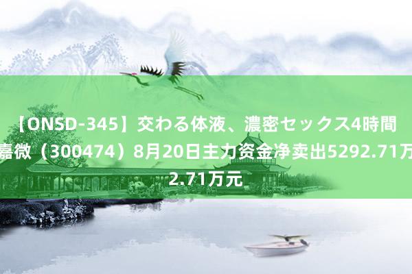 【ONSD-345】交わる体液、濃密セックス4時間 景嘉微（300474）8月20日主力资金净卖出5292.71万元