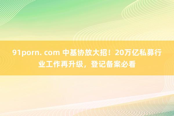 91porn. com 中基协放大招！20万亿私募行业工作再升级，登记备案必看