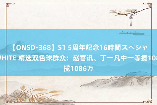 【ONSD-368】S1 5周年記念16時間スペシャル WHITE 精选双色球群众：赵喜讯、丁一凡中一等揽1086万