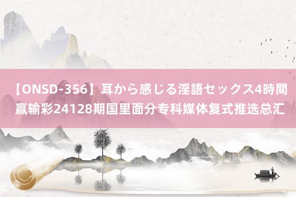 【ONSD-356】耳から感じる淫語セックス4時間 赢输彩24128期国里面分专科媒体复式推选总汇