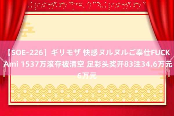 【SOE-226】ギリモザ 快感ヌルヌルご奉仕FUCK Ami 1537万滚存被清空 足彩头奖开83注34.6万元