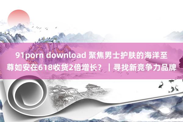 91porn download 聚焦男士护肤的海洋至尊如安在618收货2倍增长？｜寻找新竞争力品牌