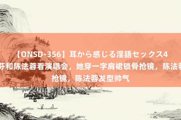 【ONSD-356】耳から感じる淫語セックス4時間 蔡少芬和陈法蓉看演唱会，她穿一字肩裙锁骨抢镜，陈法蓉发型帅气