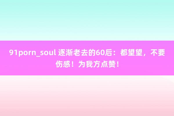 91porn_soul 逐渐老去的60后：都望望，不要伤感！为我方点赞！