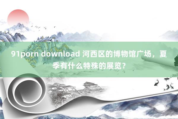 91porn download 河西区的博物馆广场，夏季有什么特殊的展览？