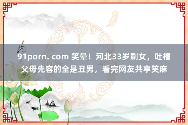 91porn. com 笑晕！河北33岁剩女，吐槽父母先容的全是丑男，看完网友共享笑麻