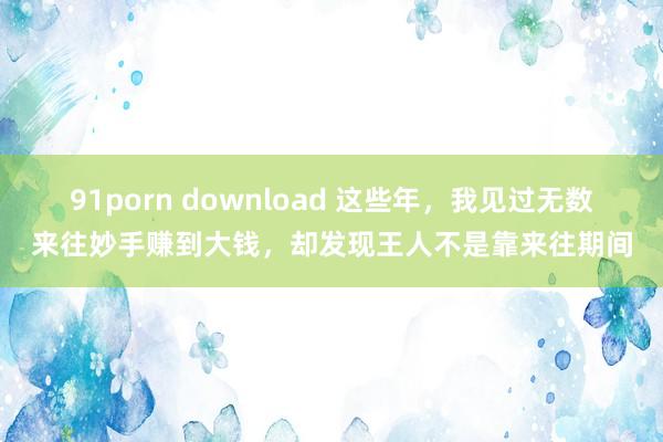 91porn download 这些年，我见过无数来往妙手赚到大钱，却发现王人不是靠来往期间