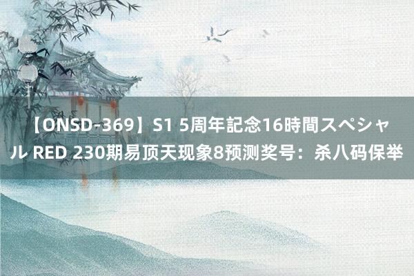 【ONSD-369】S1 5周年記念16時間スペシャル RED 230期易顶天现象8预测奖号：杀八码保举