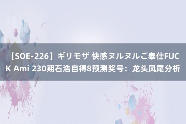 【SOE-226】ギリモザ 快感ヌルヌルご奉仕FUCK Ami 230期石浩自得8预测奖号：龙头凤尾分析