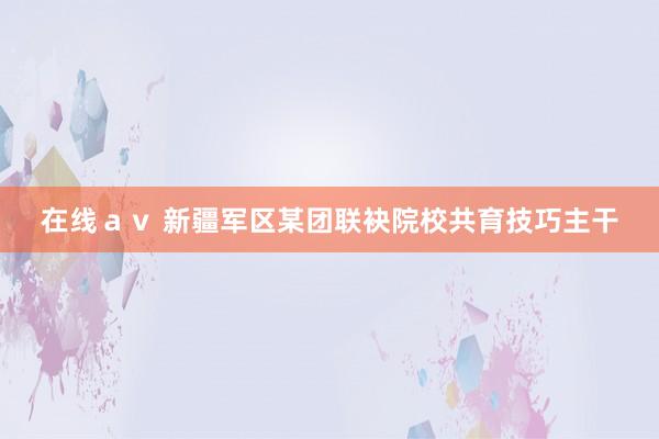 在线ａｖ 新疆军区某团联袂院校共育技巧主干