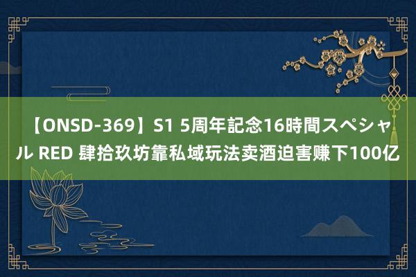 【ONSD-369】S1 5周年記念16時間スペシャル RED 肆拾玖坊靠私域玩法卖酒迫害赚下100亿