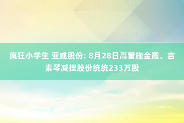 疯狂小学生 亚威股份: 8月28日高管施金霞、吉素琴减捏股份统统233万股