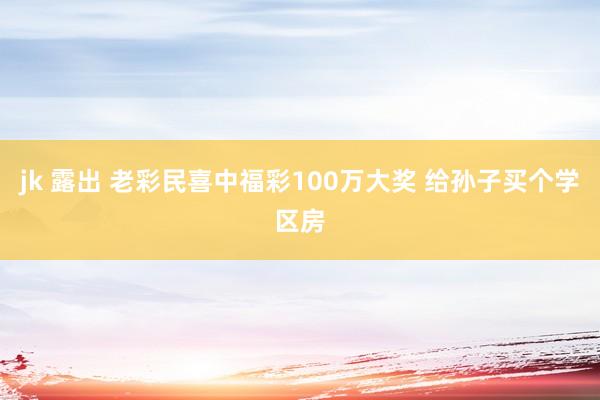 jk 露出 老彩民喜中福彩100万大奖 给孙子买个学区房