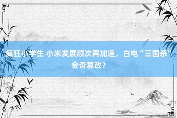 疯狂小学生 小米发展顺次再加速，白电“三国杀”会否篡改？